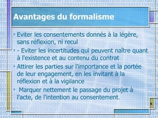 6
Avantages du formalisme
Eviter les consentements donnés à la légère,
sans réflexion, ni recul
- Eviter les incertitudes qui peuvent naître quant
à l'existence et au contenu du contrat
Attirer les parties sur l'importance et la portée
de leur engagement, en les invitant à la
réflexion et à la vigilance
Marquer nettement le passage du projet à
l'acte, de l'intention au consentement.
 