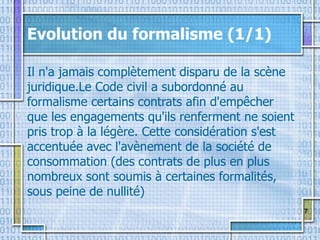7
Evolution du formalisme (1/1)
Il n'a jamais complètement disparu de la scène
juridique.Le Code civil a subordonné au
formalisme certains contrats afin d'empêcher
que les engagements qu'ils renferment ne soient
pris trop à la légère. Cette considération s'est
accentuée avec l'avènement de la société de
consommation (des contrats de plus en plus
nombreux sont soumis à certaines formalités,
sous peine de nullité)
 