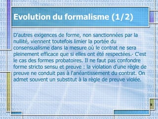 8
Evolution du formalisme (1/2)
D'autres exigences de forme, non sanctionnées par la
nullité, viennent toutefois limier la portée du
consensualisme dans la mesure où le contrat ne sera
pleinement efficace que si elles ont été respectées.- C'est
le cas des formes probatoires. Il ne faut pas confondre
forme stricto sensu et preuve : la violation d'une règle de
preuve ne conduit pas à l'anéantissement du contrat. On
admet souvent un substitut à la règle de preuve violée.
 