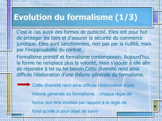 9
Evolution du formalisme (1/3)
C'est le cas aussi des formes de publicité. Elles ont pour but
de protéger les tiers et d'assurer la sécurité du commerce
juridique. Elles sont sanctionnées, non pas par la nullité, mais
par l'inopposabilité du contrat.
Formalisme primitif et formalisme contemporain. Aujourd'hui,
la forme ne remplace plus la volonté, mais s'ajoute à elle afin
de répondre à tel ou tel besoin.Cette diversité rend ainsi
difficile l'élaboration d'une théorie générale du formalisme.
Cette diversité rend ainsi difficile l'élaboration d'une
théorie générale du formalisme. : chaque règle de
forme doit être étudiée par rapport à la règle de
fond qu'elle a pour objet de servir.
 