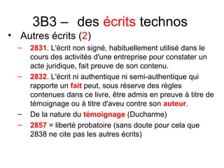 3B3 – des écrits technos
• Autres écrits (2)
– 2831. L'écrit non signé, habituellement utilisé dans le
cours des activités d'une entreprise pour constater un
acte juridique, fait preuve de son contenu.
– 2832. L'écrit ni authentique ni semi-authentique qui
rapporte un fait peut, sous réserve des règles
contenues dans ce livre, être admis en preuve à titre de
témoignage ou à titre d'aveu contre son auteur.
– De la nature du témoignage (Ducharme)
– 2857 = liberté probatoire (sans doute pour cela que
2838 ne cite pas les autres écrits)
 