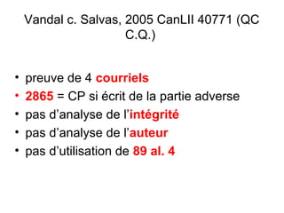 Vandal c. Salvas, 2005 CanLII 40771 (QC
C.Q.)
• preuve de 4 courriels
• 2865 = CP si écrit de la partie adverse
• pas d’analyse de l’intégrité
• pas d’analyse de l’auteur
• pas d’utilisation de 89 al. 4
 