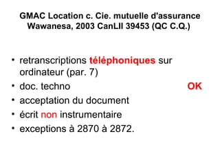 GMAC Location c. Cie. mutuelle d'assurance
Wawanesa, 2003 CanLII 39453 (QC C.Q.)
• retranscriptions téléphoniques sur
ordinateur (par. 7)
• doc. techno OK
• acceptation du document
• écrit non instrumentaire
• exceptions à 2870 à 2872.
 