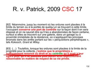 132
[62] Néanmoins, jusqu’au moment où les ordures sont placées à la
limite du terrain ou à la portée de quelqu’un se trouvant à cette limite,
l’occupant conserve une part de contrôle sur la façon dont il en sera
disposé et on ne saurait dire qu’il les a abandonnées de façon certaine,
surtout si elles se trouvent sur une galerie, dans un garage ou à
proximité immédiate de la résidence, où s’appliquent les principes
énoncés dans les arrêts portant sur les « perquisitions périphériques »,
tels Kokesch, Grant et Wiley.
[63] (…) Toutefois, lorsque les ordures sont placées à la limite de la
propriété pour la collecte, j’estime que le propriétaire a
suffisamment renoncé au droit et au contrôle qu’il avait à leur
égard pour qu’il ne subsiste plus aucun droit objectivement
raisonnable en matière de respect de sa vie privée.
R. v. Patrick, 2009 CSC 17
 