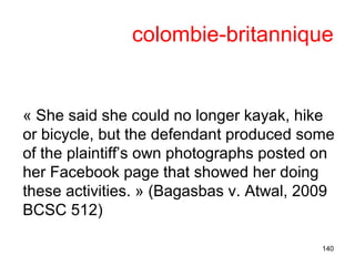 colombie-britannique
« She said she could no longer kayak, hike
or bicycle, but the defendant produced some
of the plaintiff’s own photographs posted on
her Facebook page that showed her doing
these activities. » (Bagasbas v. Atwal, 2009
BCSC 512)
140
 