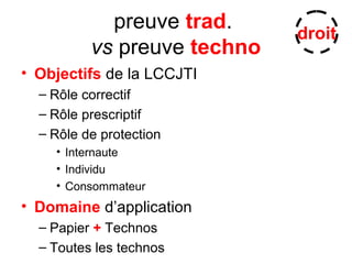 preuve trad.
vs preuve techno
• Objectifs de la LCCJTI
– Rôle correctif
– Rôle prescriptif
– Rôle de protection
• Internaute
• Individu
• Consommateur
• Domaine d’application
– Papier + Technos
– Toutes les technos
droit
 