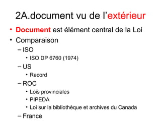 2A.document vu de l’extérieur
• Document est élément central de la Loi
• Comparaison
– ISO
• ISO DP 6760 (1974)
– US
• Record
– ROC
• Lois provinciales
• PIPEDA
• Loi sur la bibliothèque et archives du Canada
– France
 