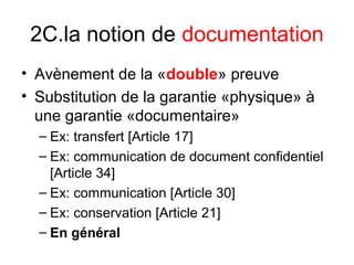 2C.la notion de documentation
• Avènement de la «double» preuve
• Substitution de la garantie «physique» à
une garantie «documentaire»
– Ex: transfert [Article 17]
– Ex: communication de document confidentiel
[Article 34]
– Ex: communication [Article 30]
– Ex: conservation [Article 21]
– En général
 