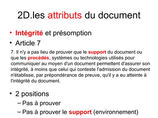 2D.les attributs du document
• Intégrité et présomption
• Article 7
• 2 positions
– Pas à prouver
– Pas à prouver le support (environnement)
7. Il n'y a pas lieu de prouver que le support du document ou
que les procédés, systèmes ou technologies utilisés pour
communiquer au moyen d'un document permettent d'assurer son
intégrité, à moins que celui qui conteste l'admission du document
n'établisse, par prépondérance de preuve, qu'il y a eu atteinte à
l'intégrité du document.
 