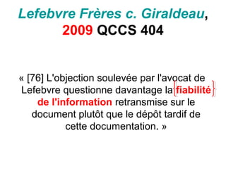 Lefebvre Frères c. Giraldeau,
2009 QCCS 404
« [76] L'objection soulevée par l'avocat de
Lefebvre questionne davantage la fiabilité
de l'information retransmise sur le
document plutôt que le dépôt tardif de
cette documentation. »
 