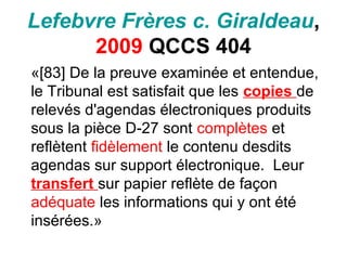Lefebvre Frères c. Giraldeau,
2009 QCCS 404
«[83] De la preuve examinée et entendue,
le Tribunal est satisfait que les copies de
relevés d'agendas électroniques produits
sous la pièce D-27 sont complètes et
reflètent fidèlement le contenu desdits
agendas sur support électronique. Leur
transfert sur papier reflète de façon
adéquate les informations qui y ont été
insérées.»
 