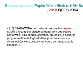 Stadacona, s.e.c./Papier White Birch c. KSH So
, 2010 QCCS 2054
« [13] STADACONA ne conteste pas que les copies
qu'elle a reçues sur disque compact sont des copies
conformes. Elle semble chercher, en réalité, à définir la
programmation du logiciel utilisé pour en arriver aux
divers échéanciers produits en cours de travaux sur le
chantier. »
 