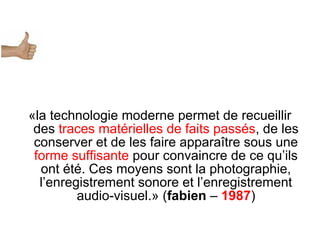 «la technologie moderne permet de recueillir
des traces matérielles de faits passés, de les
conserver et de les faire apparaître sous une
forme suffisante pour convaincre de ce qu’ils
ont été. Ces moyens sont la photographie,
l’enregistrement sonore et l’enregistrement
audio-visuel.» (fabien – 1987)
 