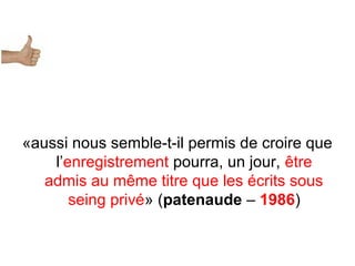 «aussi nous semble-t-il permis de croire que
l’enregistrement pourra, un jour, être
admis au même titre que les écrits sous
seing privé» (patenaude – 1986)
 