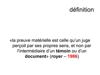 définition
«la preuve matérielle est celle qu’un juge
perçoit par ses propres sens, et non par
l’intermédiaire d’un témoin ou d’un
document» (royer – 1986)
 