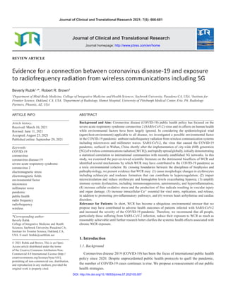 DOI: http://dx.doi.org/10.18053/jctres.07.202105.007
Journal of Clinical and Translational Research 2021; 7(5): 666-681
REVIEW ARTICLE
Evidence for a connection between coronavirus disease-19 and exposure
to radiofrequency radiation from wireless communications including 5G
Beverly Rubik1,2
*, Robert R. Brown3
1
Department of Mind-Body Medicine, College of Integrative Medicine and Health Sciences, Saybrook University, Pasadena CA, USA, 2
Institute for
Frontier Science, Oakland, CA, USA, 3
Department of Radiology, Hamot Hospital, University of Pittsburgh Medical Center, Erie, PA; Radiology
Partners, Phoenix, AZ, USA
ABSTRACT
Background and Aim: Coronavirus disease (COVID-19) public health policy has focused on the
severe acute respiratory syndrome coronavirus 2 (SARS-CoV-2) virus and its effects on human health
while environmental factors have been largely ignored. In considering the epidemiological triad
(agent-host-environment) applicable to all disease, we investigated a possible environmental factor
in the COVID-19 pandemic: ambient radiofrequency radiation from wireless communication systems
including microwaves and millimeter waves. SARS-CoV-2, the virus that caused the COVID-19
pandemic, surfaced in Wuhan, China shortly after the implementation of city-wide (fifth generation
[5G]ofwirelesscommunicationsradiation[WCR]),andrapidlyspreadglobally,initiallydemonstrating
a statistical correlation to international communities with recently established 5G networks. In this
study, we examined the peer-reviewed scientific literature on the detrimental bioeffects of WCR and
identified several mechanisms by which WCR may have contributed to the COVID-19 pandemic as
a toxic environmental cofactor. By crossing boundaries between the disciplines of biophysics and
pathophysiology, we present evidence that WCR may: (1) cause morphologic changes in erythrocytes
including echinocyte and rouleaux formation that can contribute to hypercoagulation; (2) impair
microcirculation and reduce erythrocyte and hemoglobin levels exacerbating hypoxia; (3) amplify
immune system dysfunction, including immunosuppression, autoimmunity, and hyperinflammation;
(4) increase cellular oxidative stress and the production of free radicals resulting in vascular injury
and organ damage; (5) increase intracellular Ca2+
essential for viral entry, replication, and release,
in addition to promoting pro-inflammatory pathways; and (6) worsen heart arrhythmias and cardiac
disorders.
Relevance for Patients: In short, WCR has become a ubiquitous environmental stressor that we
propose may have contributed to adverse health outcomes of patients infected with SARS-CoV-2
and increased the severity of the COVID-19 pandemic. Therefore, we recommend that all people,
particularly those suffering from SARS-CoV-2 infection, reduce their exposure to WCR as much as
reasonably achievable until further research better clarifies the systemic health effects associated with
chronic WCR exposure.
1. Introduction
1.1. Background
Coronavirus disease 2019 (COVID-19) has been the focus of international public health
policy since 2020. Despite unprecedented public health protocols to quell the pandemic,
the number of COVID-19 cases continues to rise. We propose a reassessment of our public
health strategies.
Journal of Clinical and Translational Research
Journal homepage: http://www.jctres.com/en/home
ARTICLE INFO
Article history:
Received: March 10, 2021
Revised: June 11, 2021
Accepted: August 25, 2021
Published online: September 29, 2021
Keywords:
COVID-19
coronavirus
coronavirus disease-19
severe acute respiratory syndrome
coronavirus 2
electromagnetic stress
electromagnetic fields
environmental factor
microwave
millimeter wave
pandemic
public health
radio frequency
radiofrequency
wireless
*Corresponding author:
Beverly Rubik
College of Integrative Medicine and Health
Sciences, Saybrook University, Pasadena CA;
Institute for Frontier Science, Oakland, CA,
USA. E-mail: brubik@earthlink.net
© 2021 Rubik and Brown. This is an Open-
Access article distributed under the terms
of the Creative Commons Attribution-Non-
Commercial 4.0 International License (http://
creativecommons.org/licenses/bync/4.0/),
permitting all non-commercial use, distribution,
and reproduction in any medium, provided the
original work is properly cited.
 