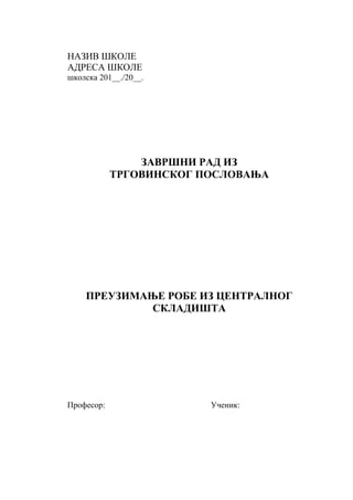 НАЗИВ ШКОЛЕ
АДРЕСА ШКОЛЕ
школска 201__./20__.
ЗАВРШНИ РАД ИЗ
ТРГОВИНСКОГ ПОСЛОВАЊА
ПРЕУЗИМАЊЕ РОБЕ ИЗ ЦЕНТРАЛНОГ
СКЛАДИШТА
Професор: Ученик:
 