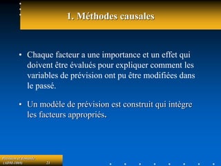 Prévision et demande
(ADM-1069) 21
1. Méthodes causales
• Chaque facteur a une importance et un effet qui
doivent être évalués pour expliquer comment les
variables de prévision ont pu être modifiées dans
le passé.
• Un modèle de prévision est construit qui intègre
les facteurs appropriés.
 
