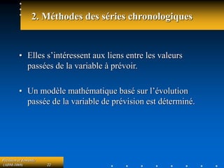 Prévision et demande
(ADM-1069) 22
2. Méthodes des séries chronologiques
• Elles s’intéressent aux liens entre les valeurs
passées de la variable à prévoir.
• Un modèle mathématique basé sur l’évolution
passée de la variable de prévision est déterminé.
 
