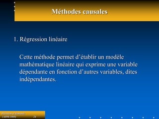 Prévision et demande
(ADM-1069) 24
Méthodes causales
1. Régression linéaire
Cette méthode permet d’établir un modèle
mathématique linéaire qui exprime une variable
dépendante en fonction d’autres variables, dites
indépendantes.
 