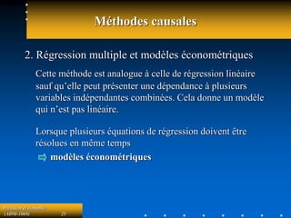 Prévision et demande
(ADM-1069) 25
Méthodes causales
2. Régression multiple et modèles économétriques
Cette méthode est analogue à celle de régression linéaire
sauf qu’elle peut présenter une dépendance à plusieurs
variables indépendantes combinées. Cela donne un modèle
qui n’est pas linéaire.
Lorsque plusieurs équations de régression doivent être
résolues en même temps
modèles économétriques
 