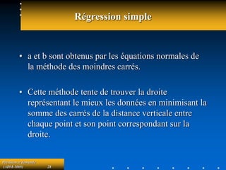 Prévision et demande
(ADM-1069) 28
Régression simple
• a et b sont obtenus par les équations normales de
la méthode des moindres carrés.
• Cette méthode tente de trouver la droite
représentant le mieux les données en minimisant la
somme des carrés de la distance verticale entre
chaque point et son point correspondant sur la
droite.
 