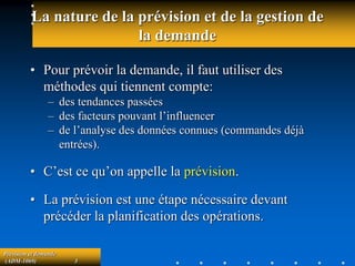 Prévision et demande
(ADM-1069) 3
La nature de la prévision et de la gestion de
la demande
• Pour prévoir la demande, il faut utiliser des
méthodes qui tiennent compte:
– des tendances passées
– des facteurs pouvant l’influencer
– de l’analyse des données connues (commandes déjà
entrées).
• C’est ce qu’on appelle la prévision.
• La prévision est une étape nécessaire devant
précéder la planification des opérations.
 