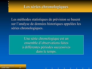 Prévision et demande
(ADM-1069) 33
Les séries chronologiques
Les méthodes statistiques de prévision se basent
sur l’analyse de données historiques appelées les
séries chronologiques.
Une série chronologique est un
ensemble d’observations faites
à différentes périodes successives
dans le temps.
 