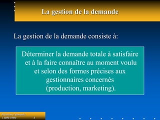 Prévision et demande
(ADM-1069) 4
La gestion de la demande
La gestion de la demande consiste à:
Déterminer la demande totale à satisfaire
et à la faire connaître au moment voulu
et selon des formes précises aux
gestionnaires concernés
(production, marketing).
 