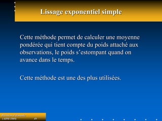 Prévision et demande
(ADM-1069) 49
Lissage exponentiel simple
Cette méthode permet de calculer une moyenne
pondérée qui tient compte du poids attaché aux
observations, le poids s’estompant quand on
avance dans le temps.
Cette méthode est une des plus utilisées.
 