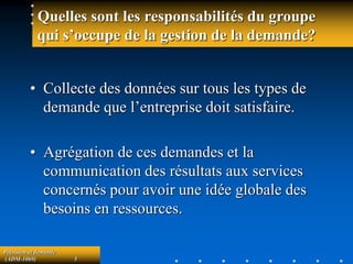 Prévision et demande
(ADM-1069) 5
Quelles sont les responsabilités du groupe
qui s’occupe de la gestion de la demande?
• Collecte des données sur tous les types de
demande que l’entreprise doit satisfaire.
• Agrégation de ces demandes et la
communication des résultats aux services
concernés pour avoir une idée globale des
besoins en ressources.
 