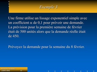 Prévision et demande
(ADM-1069) 53
Exemple 3
Une firme utilise un lissage exponentiel simple avec
un coefficient a de 0,1 pour prévoir une demande.
La prévision pour la première semaine de février
était de 500 unités alors que la demande réelle était
de 450.
Prévoyez la demande pour la semaine du 8 février.
 
