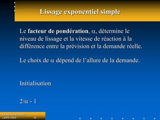 Prévision et demande
(ADM-1069) 56
Lissage exponentiel simple
Le facteur de pondération, a, détermine le
niveau de lissage et la vitesse de réaction à la
différence entre la prévision et la demande réelle.
Le choix de a dépend de l’allure de la demande.
Initialisation
2/a - 1
 