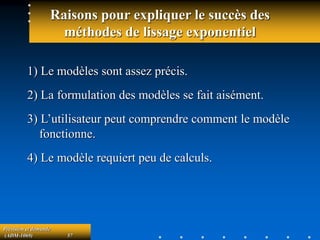 Prévision et demande
(ADM-1069) 57
Raisons pour expliquer le succès des
méthodes de lissage exponentiel
1) Le modèles sont assez précis.
2) La formulation des modèles se fait aisément.
3) L’utilisateur peut comprendre comment le modèle
fonctionne.
4) Le modèle requiert peu de calculs.
 