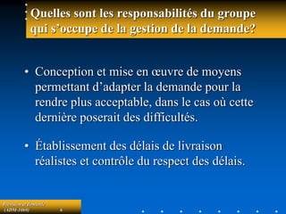 Prévision et demande
(ADM-1069) 6
• Conception et mise en œuvre de moyens
permettant d’adapter la demande pour la
rendre plus acceptable, dans le cas où cette
dernière poserait des difficultés.
• Établissement des délais de livraison
réalistes et contrôle du respect des délais.
Quelles sont les responsabilités du groupe
qui s’occupe de la gestion de la demande?
 
