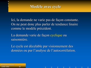 Prévision et demande
(ADM-1069) 62
Modèle avec cycle
Ici, la demande ne varie pas de façon constante.
On ne peut donc plus parler de tendance linaire
comme le modèle précédent.
La demande varie de façon cyclique ou
saisonnière.
Le cycle est décelable par visionnement des
données ou par l’analyse de l’autocorrélation.
 