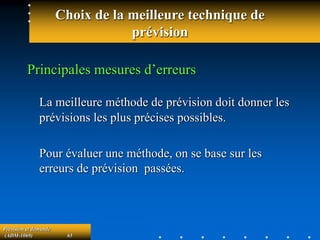 Prévision et demande
(ADM-1069) 65
Choix de la meilleure technique de
prévision
Principales mesures d’erreurs
La meilleure méthode de prévision doit donner les
prévisions les plus précises possibles.
Pour évaluer une méthode, on se base sur les
erreurs de prévision passées.
 