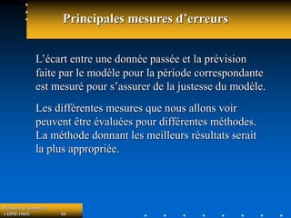 Prévision et demande
(ADM-1069) 66
Principales mesures d’erreurs
L’écart entre une donnée passée et la prévision
faite par le modèle pour la période correspondante
est mesuré pour s’assurer de la justesse du modèle.
Les différentes mesures que nous allons voir
peuvent être évaluées pour différentes méthodes.
La méthode donnant les meilleurs résultats serait
la plus appropriée.
 