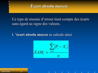 Prévision et demande
(ADM-1069) 69
Écart absolu moyen
Ce type de mesure d’erreur tient compte des écarts
sans égard au signe des valeurs.
L ’écart absolu moyen se calcule ainsi
n
X
P
EAM
n
i
i
i
t



 1
 