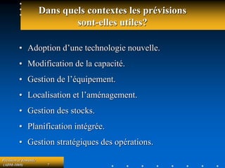Prévision et demande
(ADM-1069) 7
Dans quels contextes les prévisions
sont-elles utiles?
• Adoption d’une technologie nouvelle.
• Modification de la capacité.
• Gestion de l’équipement.
• Localisation et l’aménagement.
• Gestion des stocks.
• Planification intégrée.
• Gestion stratégiques des opérations.
 