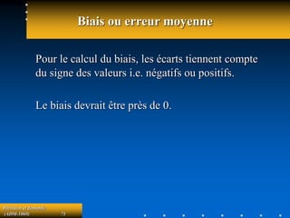 Prévision et demande
(ADM-1069) 71
Biais ou erreur moyenne
Pour le calcul du biais, les écarts tiennent compte
du signe des valeurs i.e. négatifs ou positifs.
Le biais devrait être près de 0.
 