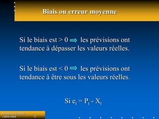 Prévision et demande
(ADM-1069) 72
Biais ou erreur moyenne
Si le biais est > 0 les prévisions ont
tendance à dépasser les valeurs réelles.
Si le biais est < 0 les prévisions ont
tendance à être sous les valeurs réelles.
Si et = Pt - Xt
 