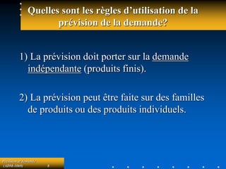 Prévision et demande
(ADM-1069) 8
Quelles sont les règles d’utilisation de la
prévision de la demande?
1) La prévision doit porter sur la demande
indépendante (produits finis).
2) La prévision peut être faite sur des familles
de produits ou des produits individuels.
 