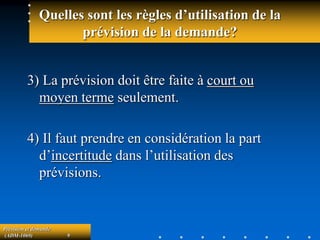 Prévision et demande
(ADM-1069) 9
Quelles sont les règles d’utilisation de la
prévision de la demande?
3) La prévision doit être faite à court ou
moyen terme seulement.
4) Il faut prendre en considération la part
d’incertitude dans l’utilisation des
prévisions.
 