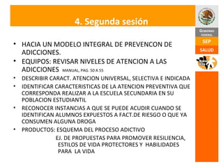 4. Segunda sesión HACIA UN MODELO INTEGRAL DE PREVENCON DE ADICCIONES. EQUIPOS: REVISAR NIVELES DE ATENCION A LAS ADICCIONES  MANUAL, PAG. 50 A 55 DESCRIBIR CARACT. ATENCION UNIVERSAL, SELECTIVA E INDICADA IDENTIFICAR CARACTERISTICAS DE LA ATENCION PREVENTIVA QUE CORRESPONDA REALIZAR A LA ESCUELA SECUNDARIA EN SU POBLACION ESTUDIANTIL RECONOCER INSTANCIAS A QUE SE PUEDE ACUDIR CUANDO SE IDENTIFICAN ALUMNOS EXPUESTOS A FACT.DE RIESGO O QUE YA CONSUMEN ALGUNA DROGA  PRODUCTOS: ESQUEMA DEL PROCESO ADICTIVO EJ. DE PROPUESTAS PARA PROMOVER RESILIENCIA,  ESTILOS DE VIDA PROTECTORES Y  HABILIDADES  PARA  LA VIDA 