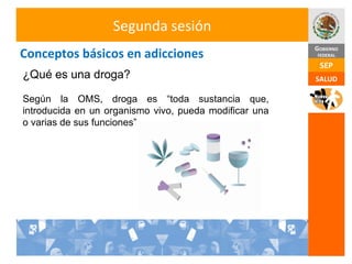Conceptos básicos en adicciones Segunda sesión ¿Qué es una droga? Según la OMS, droga es “toda sustancia que, introducida en un organismo vivo, pueda modificar una o varias de sus funciones”. 