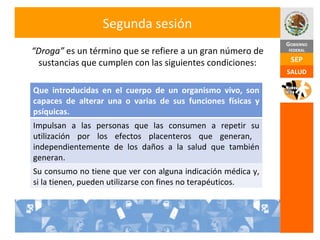 Segunda sesión “ Droga”  es un término que se refiere a un gran número de sustancias que cumplen con las siguientes condiciones: Que introducidas en el cuerpo de un organismo vivo, son capaces de alterar una o varias de sus funciones físicas y psíquicas. Impulsan a las personas que las consumen a repetir su utilización por los efectos placenteros que generan,  independientemente de los daños a la salud que también generan. Su consumo no tiene que ver con alguna indicación médica y, si la tienen, pueden utilizarse con fines no terapéuticos. 