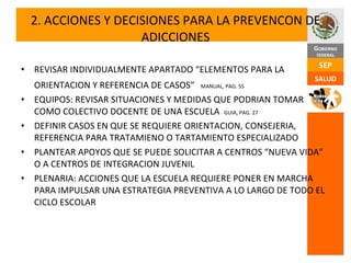 2. ACCIONES Y DECISIONES PARA LA PREVENCON DE ADICCIONES REVISAR INDIVIDUALMENTE APARTADO “ELEMENTOS PARA LA ORIENTACION Y REFERENCIA DE CASOS”   MANUAL, PAG. 55 EQUIPOS: REVISAR SITUACIONES Y MEDIDAS QUE PODRIAN TOMAR COMO COLECTIVO DOCENTE DE UNA ESCUELA  GUIA, PAG. 27 DEFINIR CASOS EN QUE SE REQUIERE ORIENTACION, CONSEJERIA, REFERENCIA PARA TRATAMIENO O TARTAMIENTO ESPECIALIZADO PLANTEAR APOYOS QUE SE PUEDE SOLICITAR A CENTROS “NUEVA VIDA” O A CENTROS DE INTEGRACION JUVENIL PLENARIA: ACCIONES QUE LA ESCUELA REQUIERE PONER EN MARCHA PARA IMPULSAR UNA ESTRATEGIA PREVENTIVA A LO LARGO DE TODO EL CICLO ESCOLAR 