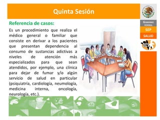 Quinta Sesión Es un procedimiento que realiza el médico general o familiar que consiste en derivar a los pacientes que presentan dependencia al consumo de sustancias adictivas a niveles de atención más especializados para que sean atendidos, por ejemplo, una clínica para dejar de fumar y/o algún servicio de salud en particular (psiquiatría, cardiología, neumología, medicina interna, oncología, neurología, etc.). Referencia de casos: 