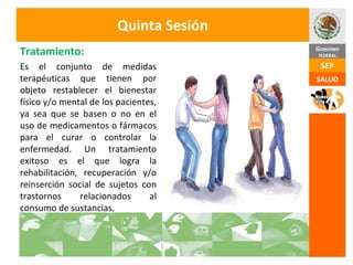 Quinta Sesión Es el conjunto de medidas terapéuticas que tienen por objeto restablecer el bienestar físico y/o mental de los pacientes, ya sea que se basen o no en el uso de medicamentos o fármacos para el curar o controlar la enfermedad. Un tratamiento exitoso es el que logra la rehabilitación, recuperación y/o reinserción social de sujetos con trastornos relacionados al consumo de sustancias. Tratamiento: 